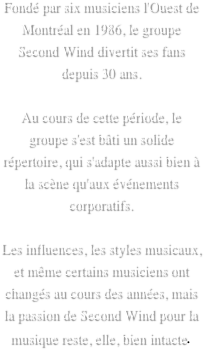 Fondé par six musiciens l'Ouest de Montréal en 1986, le groupe Second Wind divertit ses fans depuis 30 ans.
 
Au cours de cette période, le groupe s'est bâti un solide répertoire, qui s'adapte aussi bien à la scène qu'aux événements corporatifs.
 
Les influences, les styles musicaux, et même certains musiciens ont changés au cours des années, mais la passion de Second Wind pour la musique reste, elle, bien intacte.
